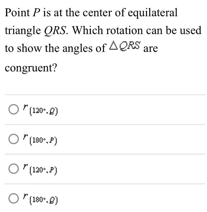 Point P is at the center of equilateral
triangle QRS. Which rotation can be used
to show the angles of △ QRS are
congruent?
^r(120°,Omega )
r'(180°,P)
P(120°,P)
^r(180°,Omega )