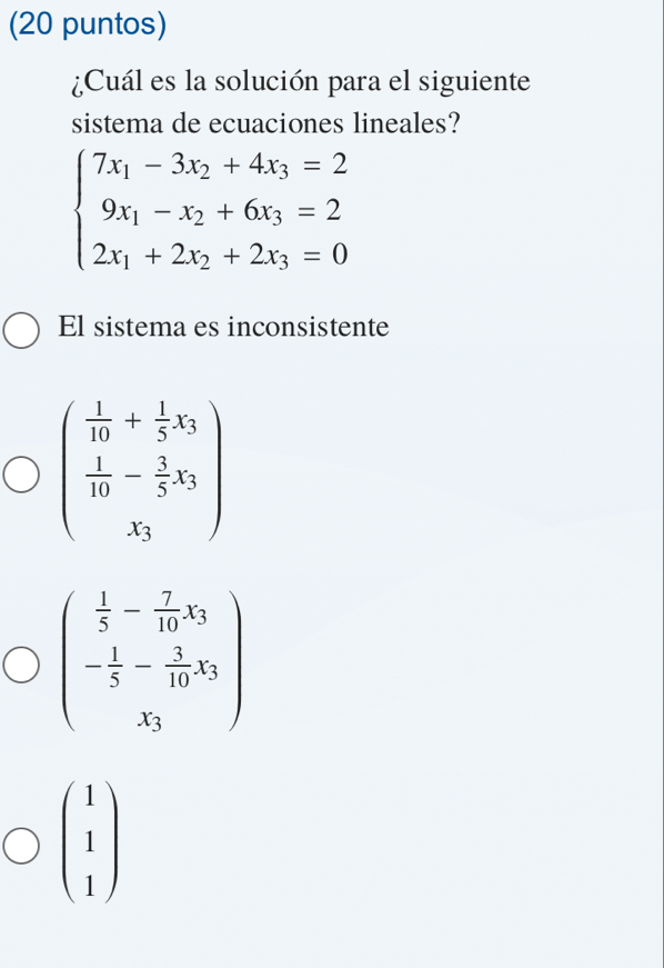 (20 puntos)
¿Cuál es la solución para el siguiente
sistema de ecuaciones lineales?
beginarrayl 7x_1-3x_2+4x_3=2 9x_1-x_2+6x_3=2 2x_1+2x_2+2x_3=0endarray.
El sistema es inconsistente
beginpmatrix  1/10 + 1/5 x_3  1/10 - 3/5 x_3 x_3endpmatrix
beginpmatrix  1/5 - 7/10 x_3 - 1/5 - 3/10 x_3 x_3endpmatrix
beginpmatrix 1 1 1endpmatrix