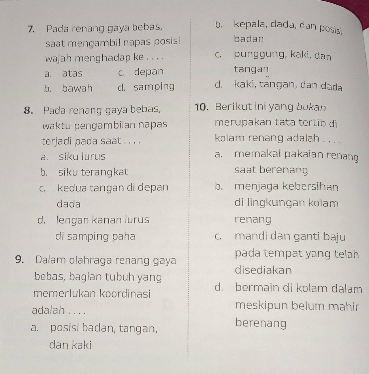 Pada renang gaya bebas,
b. kepala, dada, dan posisi
saat mengambil napas posisi 
badan
wajah menghadap ke . . . .
c. punggung, kaki, dan
a. atas c. depan
tangan
b. bawah d. samping
d. kaki, tangan, dan dada
8. Pada renang gaya bebas,
10. Berikut ini yang bukan
waktu pengambilan napas
merupakan tata tertib di
terjadi pada saat . . . .
kolam renang adalah . . . .
a. siku lurus a. memakai pakaian renang
b. siku terangkat saat berenang
c. kedua tangan di depan b. menjaga kebersihan
dada di lingkungan kolam
d. lengan kanan lurus renang
di samping paha c. mandi dan ganti baju
pada tempat yang telah
9. Dalam olahraga renang gaya
disediakan
bebas, bagian tubuh yang
d. bermain di kolam dalam
memerlukan koordinasi
adalah . . . .
meskipun belum mahir
a. posisi badan, tangan,
berenang
dan kaki