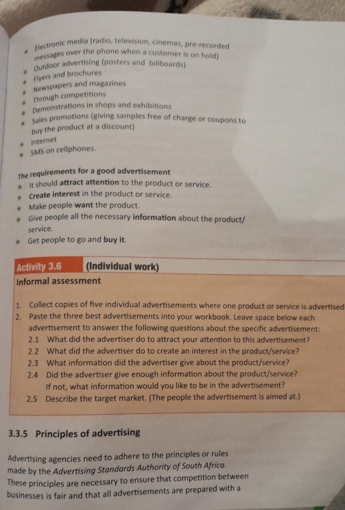 Electronic media (radio, television, cinemas, pre-recorded 
messages over the phone when a customer is on hold 
Outdoor advertising (posters and billboards) 
Flyers and brochures 
Through competitions Newspapers and magazines 
Demonstrations in shops and exhibitions 
Sales promotions (giving samples free of charge or coupons to 
buy the product at a discount) 
Internet 
SMS on cellphones. 
The requirements for a good advertisement 
It should attract attention to the product or service. 
Create interest in the product or service. 
Make people want the product. 
Give people all the necessary information about the product/ 
service. 
Get people to go and buy it. 
Activity 3.6 (Individual work) 
Informal assessment 
1. Collect copies of five individual advertisements where one product or service is advertised 
2. Paste the three best advertisements into your workbook. Leave space below each 
advertisement to answer the following questions about the specific advertisement: 
2.1 What did the advertiser do to attract your attention to this advertisement? 
2.2 What did the advertiser do to create an interest in the product/service? 
2.3 What information did the advertiser give about the product/service? 
2.4 Did the advertiser give enough information about the product/service? 
If not, what information would you like to be in the advertisement? 
2.5 Describe the target market. (The people the advertisement is aimed at.) 
3.3.5 Principles of advertising 
Advertising agencies need to adhere to the principles or rules 
made by the Advertising Standards Authority of South Africa. 
These principles are necessary to ensure that competition between 
businesses is fair and that all advertisements are prepared with a
