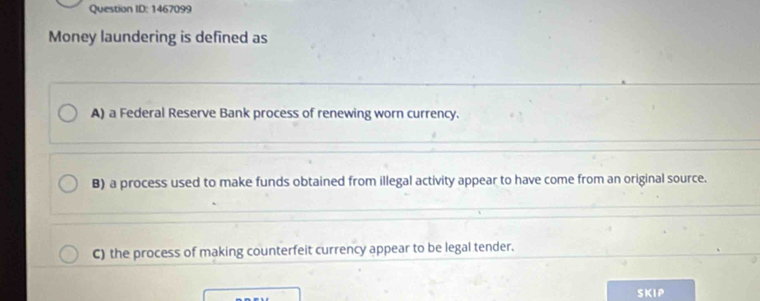 Question ID: 1467099
Money laundering is defined as
A) a Federal Reserve Bank process of renewing worn currency.
B) a process used to make funds obtained from illegal activity appear to have come from an original source.
C) the process of making counterfeit currency appear to be legal tender.
SKIP