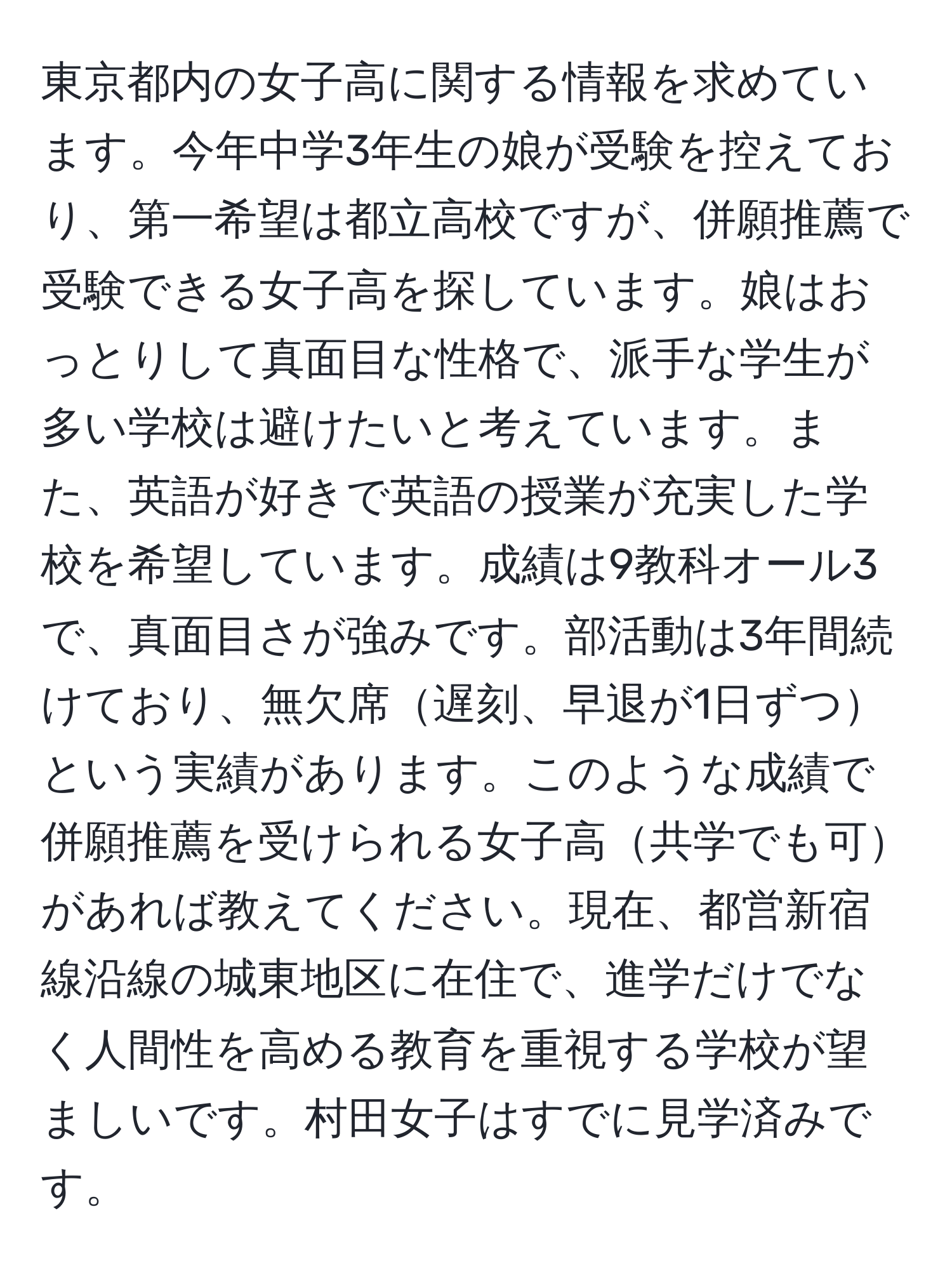 東京都内の女子高に関する情報を求めています。今年中学3年生の娘が受験を控えており、第一希望は都立高校ですが、併願推薦で受験できる女子高を探しています。娘はおっとりして真面目な性格で、派手な学生が多い学校は避けたいと考えています。また、英語が好きで英語の授業が充実した学校を希望しています。成績は9教科オール3で、真面目さが強みです。部活動は3年間続けており、無欠席遅刻、早退が1日ずつという実績があります。このような成績で併願推薦を受けられる女子高共学でも可があれば教えてください。現在、都営新宿線沿線の城東地区に在住で、進学だけでなく人間性を高める教育を重視する学校が望ましいです。村田女子はすでに見学済みです。