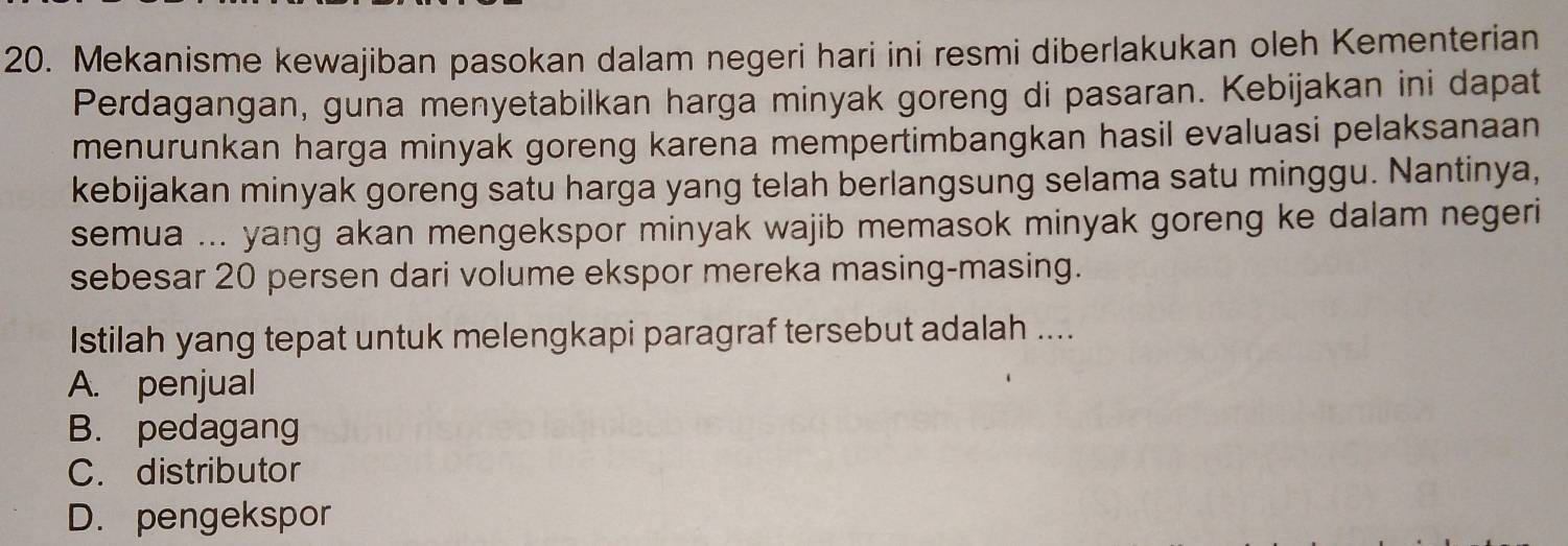 Mekanisme kewajiban pasokan dalam negeri hari ini resmi diberlakukan oleh Kementerian
Perdagangan, guna menyetabilkan harga minyak goreng di pasaran. Kebijakan ini dapat
menurunkan harga minyak goreng karena mempertimbangkan hasil evaluasi pelaksanaan
kebijakan minyak goreng satu harga yang telah berlangsung selama satu minggu. Nantinya,
semua ... yang akan mengekspor minyak wajib memasok minyak goreng ke dalam negeri
sebesar 20 persen dari volume ekspor mereka masing-masing.
Istilah yang tepat untuk melengkapi paragraf tersebut adalah ....
A. penjual
B. pedagang
C. distributor
D. pengekspor