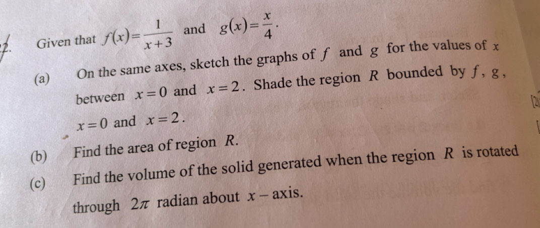 Given that f(x)= 1/x+3  and g(x)= x/4 . 
(a) On the same axes, sketch the graphs of f and g for the values of x
between x=0 and x=2. Shade the region R bounded by f , g ,
x=0 and x=2. 
(b) Find the area of region R. 
(c) Find the volume of the solid generated when the region R is rotated 
through 2π radian about x - axis.