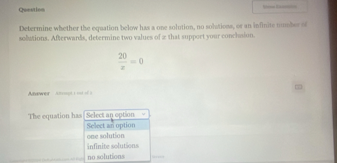 Question Nfrnce Enentces
Determine whether the equation below has a one solution, no solutions, or an infinite mmber of
solutions. Afterwards, determine two values of æ that support your conclusion.
 20/x =0
Answer Attempt 3 out of 2
The equation has Select an option
Select an option
one solution
infinite solutions
no solutions Rereice