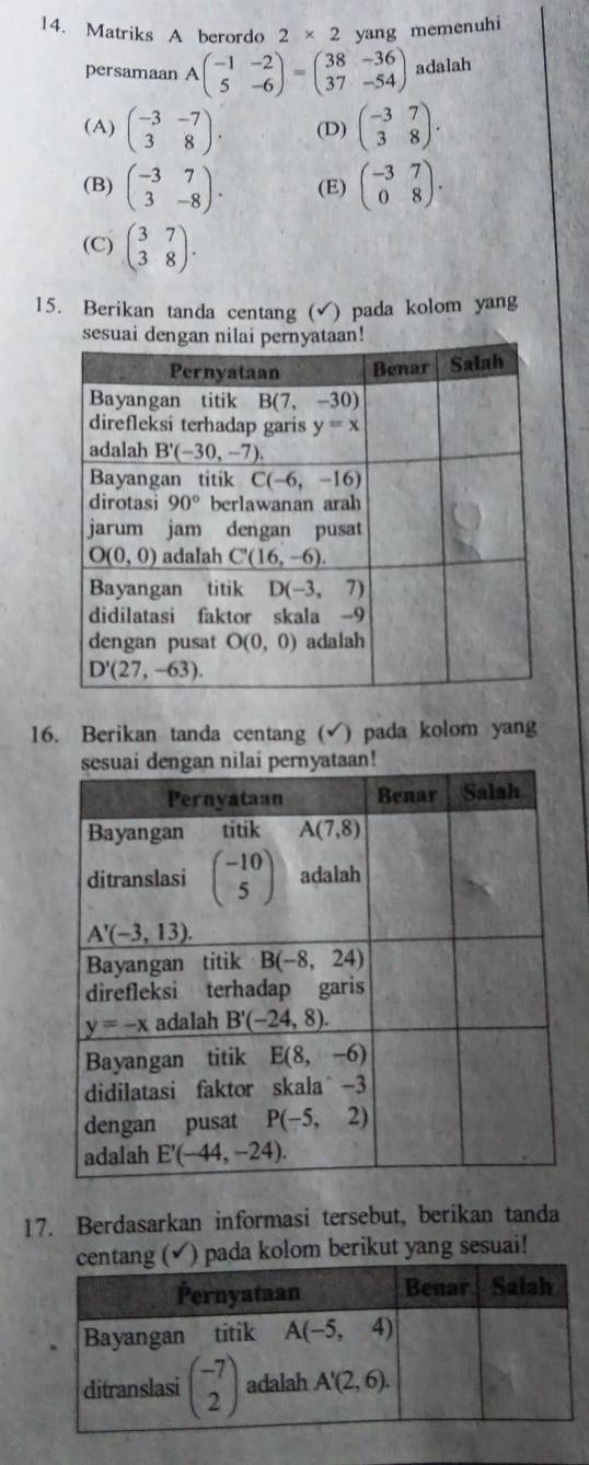 Matriks A berordo 2* 2 yang memenuhi
persamaan Abeginpmatrix -1&-2 5&-6endpmatrix =beginpmatrix 38&-36 37&-54endpmatrix adalah
(A) beginpmatrix -3&-7 3&8endpmatrix . (D) beginpmatrix -3&7 3&8endpmatrix .
(B) beginpmatrix -3&7 3&-8endpmatrix . (E) beginpmatrix -3&7 0&8endpmatrix .
(C) beginpmatrix 3&7 3&8endpmatrix .
15. Berikan tanda centang (√) pada kolom yang
16. Berikan tanda centang (√) pada kolom yang
17. Berdasarkan informasi tersebut, berikan tanda
√) pada kolom berikut yang sesuai!