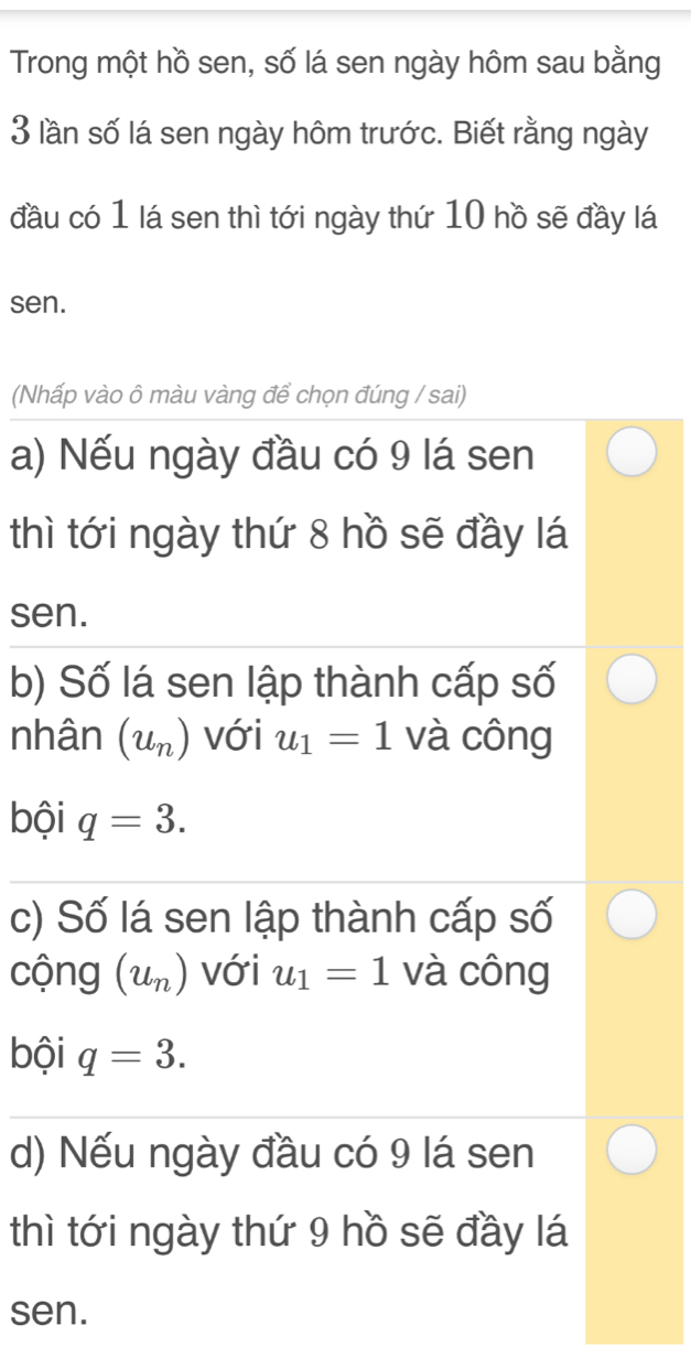 Trong một hồ sen, số lá sen ngày hôm sau bằng
3 lần số lá sen ngày hôm trước. Biết rằng ngày 
đầu có 1 lá sen thì tới ngày thứ 10 hồ sẽ đầy lá 
sen. 
(Nhấp vào ô màu vàng để chọn đúng / sai) 
a) Nếu ngày đầu có 9 lá sen 
thì tới ngày thứ 8 hồ sẽ đầy lá 
sen. 
b) Số lá sen lập thành cấp số 
nhân (u_n) với u_1=1 và công 
bội q=3. 
c) Số lá sen lập thành cấp số 
cộng (u_n) với u_1=1 và công 
bội q=3. 
d) Nếu ngày đầu có 9 lá sen 
thì tới ngày thứ 9 hồ sẽ đầy lá 
sen.