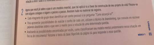 relação a eles? Qbat é o resoti 
Agora que você já sabe o que é um modelo mental, que tal aplicá-lo a favor da construção de seu projeto de vida? Reúna-se 
com alguns colegas e sigam o passo a passo. Anotem tudo no material de registro. 
Cada integrante do grupo deve identificar um sonho pessoal e se perguntar "Como alcançã-lo?". 
Para apresentar possibilidades de realizar o sonho de cada um, utilizem a técnica de drainsforming, que consiste em escrever 
palavras aleatórias sobre o que vem à mente para a solução de uma determinada questão. 
Analisando as possibilidades encontradas por vocês, como classificariam seu modelo mental predominante nessa situação: em 
fixo ou de crescimento? Retome o texto do boxe Hiperlink da página 64 para responder a essa questão. 
M6WL0 7 65