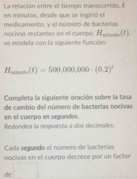 La relación entre el tiempo transcurrido, t 
en minutos, desde que se ingirió el 
medicamento, y el número de bacterias 
nocivas restantes en el cuerpo, H_minuto(t). 
se modela con la siguiente función:
H_minuto(t)=500,000,000· (0.2)^t
Completa la siguiente oración sobre la tasa 
de cambio del número de bacterias nocivas 
en el cuerpo en segundos. 
Redondea la respuesta a dos decimales. 
Cada segundo el número de bacterias 
nocivas en el cuerpo decrece por un factor 
de □ 