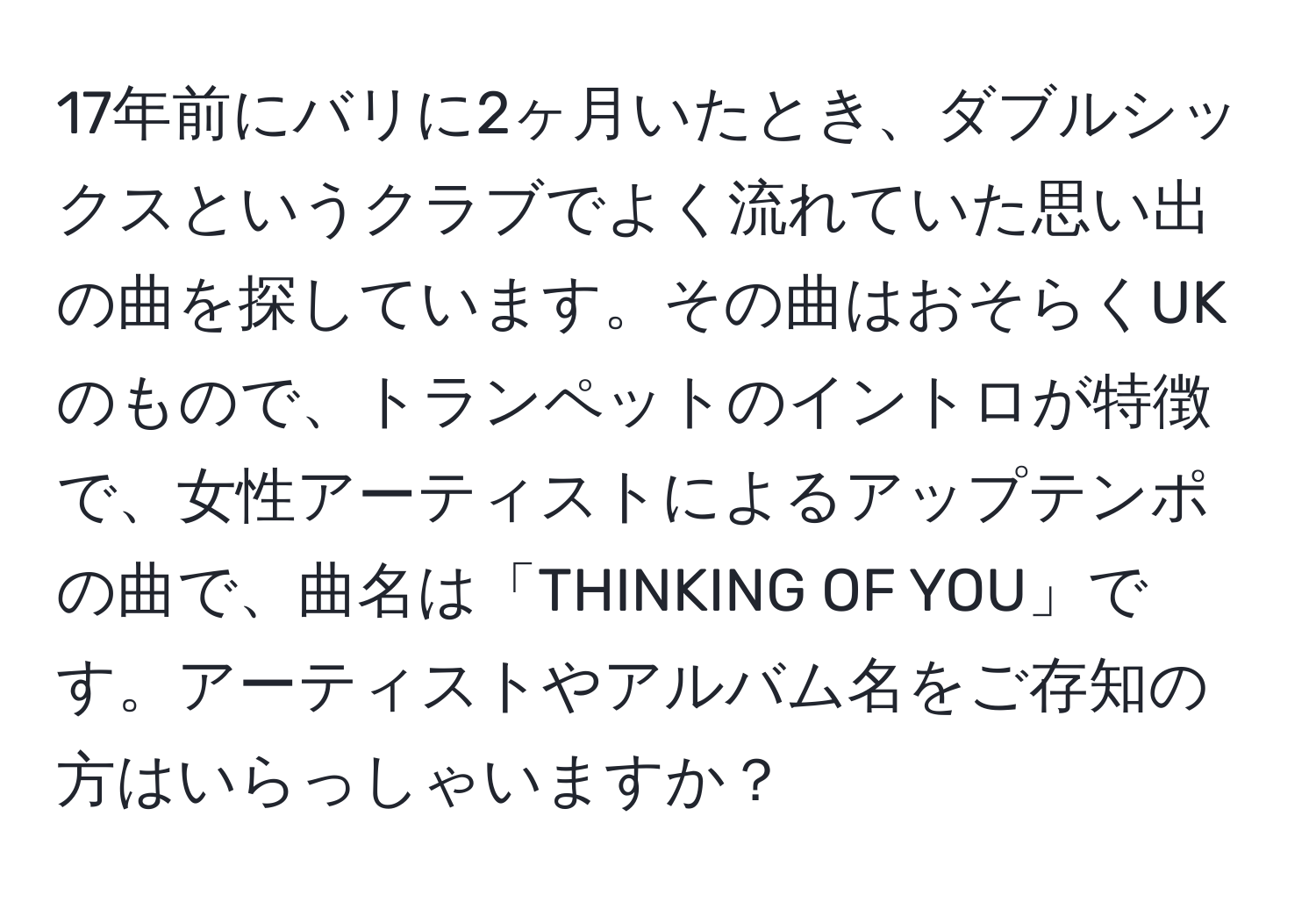 17年前にバリに2ヶ月いたとき、ダブルシックスというクラブでよく流れていた思い出の曲を探しています。その曲はおそらくUKのもので、トランペットのイントロが特徴で、女性アーティストによるアップテンポの曲で、曲名は「THINKING OF YOU」です。アーティストやアルバム名をご存知の方はいらっしゃいますか？