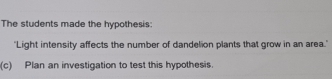 The students made the hypothesis: 
"Light intensity affects the number of dandelion plants that grow in an area." 
(c) Plan an investigation to test this hypothesis.