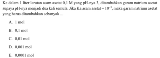 Ke dalam 1 liter larutan asam asetat 0,1 M yang pH-nya 3, ditambahkan garam natrium asetat
supaya pH-nya menjadi dua kali semula. Jika Ka asam asetat =10^(-5) , maka garam natrium asetat
yang harus ditambahkan sebanyak ...
A. 1 mol
B. 0,1 mol
C. 0,01 mol
D. 0,001 mol
E. 0,0001 mol