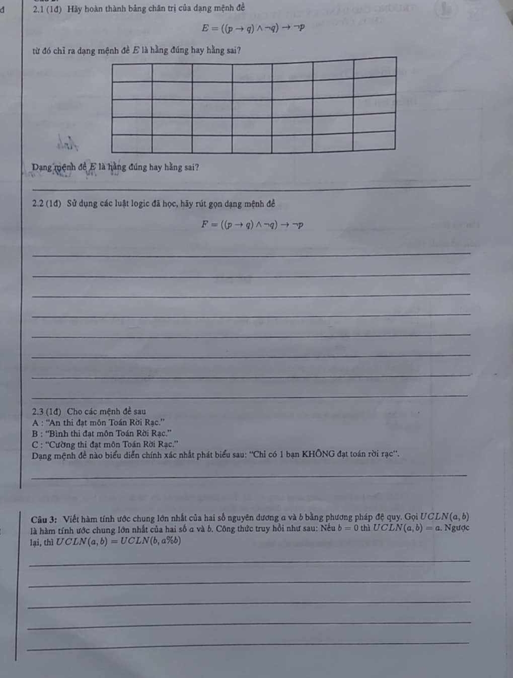 2.1 (1đ) Hãy hoàn thành bảng chân trị của dạng mệnh đề
E=((pto q)wedge neg q)to neg p
từ đó chỉ ra dạng mệnh đề E là hằng đúng hay hằng sai? 
Dang mệnh đề E là hằng đúng hay hằng sai? 
_ 
2.2 (1đ) Sử dụng các luật logic đã học, hãy rút gọn dạng mệnh đề
F=((pto q)wedge neg q)to neg p
_ 
_ 
_ 
_ 
_ 
_ 
_ 
_ 
2.3 (1đ) Cho các mệnh đề sau 
A : ''An thi đạt môn Toán Rời Rạc.'' 
B : 'Bình thi đạt môn Toán Rời Rạc.”' 
* C : ''Cường thi đạt môn Toán Rời Rạc.'' 
Dạng mệnh đề nào biểu diễn chính xác nhất phát biểu sau: ''Chỉ có 1 bạn KHÔNG đạt toán rời rạc''. 
_ 
Câu 3: Viết hàm tính ước chung lớn nhất của hai số nguyên dương a và b bằng phương pháp đệ quy. Gọi UCL N(a,b)
là hàm tính ước chung lớn nhất của hai số a và b. Công thức truy hồi như sau: Nếu b=0 thì UCLN(a,b)=a. Ngược 
lại, thì UCLN(a,b)=UCLN(b,a% b)
_ 
_ 
_ 
_ 
_