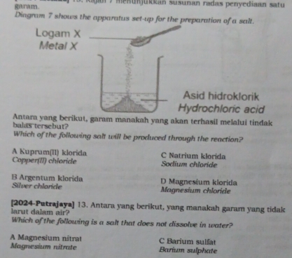 garam. 7 menunjükkan susunan radas penyediaan satu 
Diagram 7 shows the apparatus set-up for the preparation of a salt.
Antara yang berikut, garam manakah yang akan terhasil melalui tindak
balas tersebut?
Which of the following salt will be produced through the reaction?
A Kuprum(II) klorida C Natrium klorida
Copper(II) chloride Sodium chloride
B Argentum klorida D Magnesium klorida
Silver chlaride Magnesium chloride
[2024-Putrajaya] 13. Antara yang berikut, yang manakah garam yang tidak
larut dalam air?
Which of the following is a salt that does not dissolve in water?
A Magnesium nitrat C Barium sulfat
Magnesium nitrate Barium sulphate