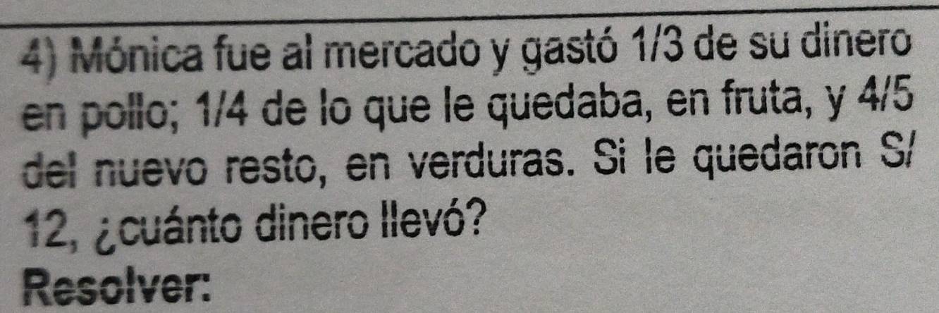 Mónica fue al mercado y gastó 1/3 de su dinero 
en pollo; 1/4 de lo que le quedaba, en fruta, y 4/5
del nuevo resto, en verduras. Si le quedaron S/
12, ¿cuánto dinero llevó? 
Resolver: