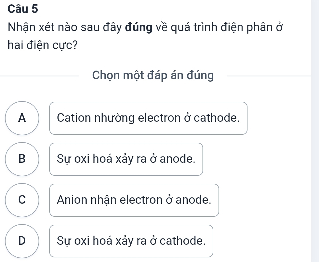 Nhận xét nào sau đây đúng về quá trình điện phân ở
hai điện cực?
Chọn một đáp án đúng
A Cation nhường electron ở cathode.
B Sự oxi hoá xảy ra ở anode.
C Anion nhận electron ở anode.
D Sự oxi hoá xảy ra ở cathode.