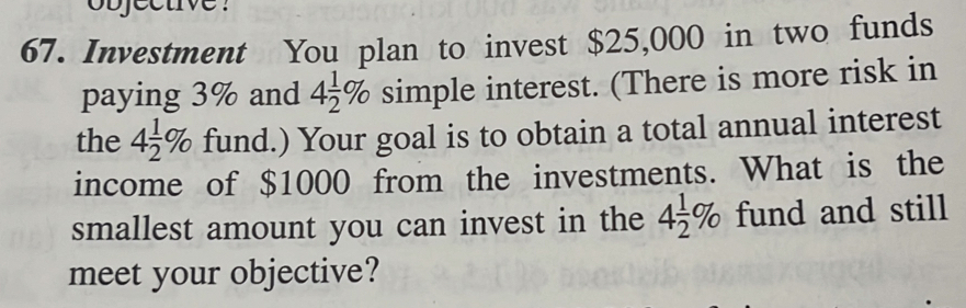 objective ? 
67. Investment You plan to invest $25,000 in two funds 
paying 3% and 4 1/2 % simple interest. (There is more risk in 
the 4 1/2 % fund.) Your goal is to obtain a total annual interest 
income of $1000 from the investments. What is the 
smallest amount you can invest in the 4 1/2 % fund and still 
meet your objective?