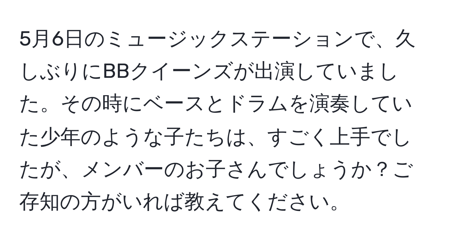 5月6日のミュージックステーションで、久しぶりにBBクイーンズが出演していました。その時にベースとドラムを演奏していた少年のような子たちは、すごく上手でしたが、メンバーのお子さんでしょうか？ご存知の方がいれば教えてください。