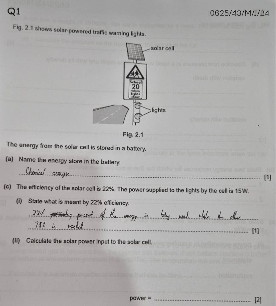 0625/43/M/J/24 
Fig. 2.1 shows solar-powered traffic warning lights. 
The energy from the solar cell is stored in a battery. 
(a) Name the energy store in the battery. 
_ 
[1] 
(c) The efficiency of the solar cell is 22%. The power supplied to the lights by the cell is 15W. 
(i) State what is meant by 22% efficiency. 
_ 
_ 
[1] 
(ii) Calculate the solar power input to the solar cell.
power = _[2]