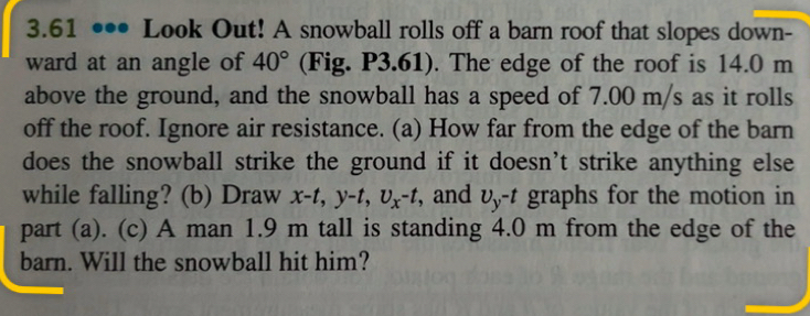 3.61 ••• Look Out! A snowball rolls off a barn roof that slopes down- 
ward at an angle of 40° (Fig. P3.61). The edge of the roof is 14.0 m
above the ground, and the snowball has a speed of 7.00 m/s as it rolls 
off the roof. Ignore air resistance. (a) How far from the edge of the barn 
does the snowball strike the ground if it doesn’t strike anything else 
while falling? (b) Draw x-t, y-t, U_x-t , and upsilon _y^(-t) graphs for the motion in 
part (a). (c) A man 1.9 m tall is standing 4.0 m from the edge of the 
barn. Will the snowball hit him?