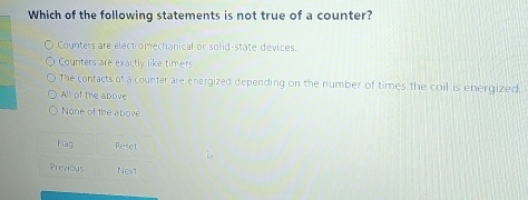 Which of the following statements is not true of a counter?
Counters are electromechanical or solid-state devices.
Counters are exactly like timers
The contacts of a counter are energized depending on the number of times the coil is energized,
All of the above
None of the above
Flag Reset
Previous Next