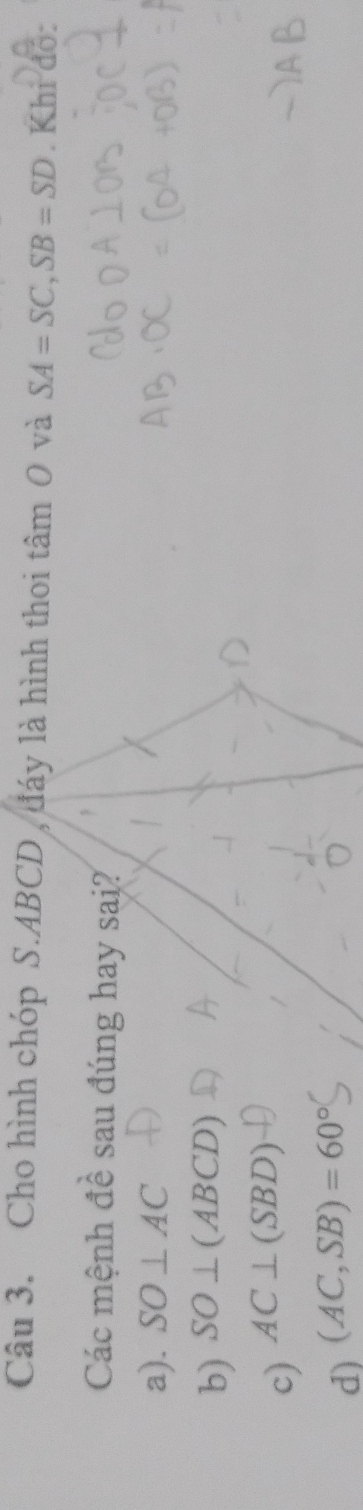 Cho hình chóp S. ABCD , đáy là hình thoi tâm 0 và SA=SC, SB=SD. Khi đo:
Các mệnh đề sau đúng hay sai?
a). SO⊥ AC
b) SO⊥ (ABCD)
c) AC⊥ (SBD)
d) (AC,SB)=60°