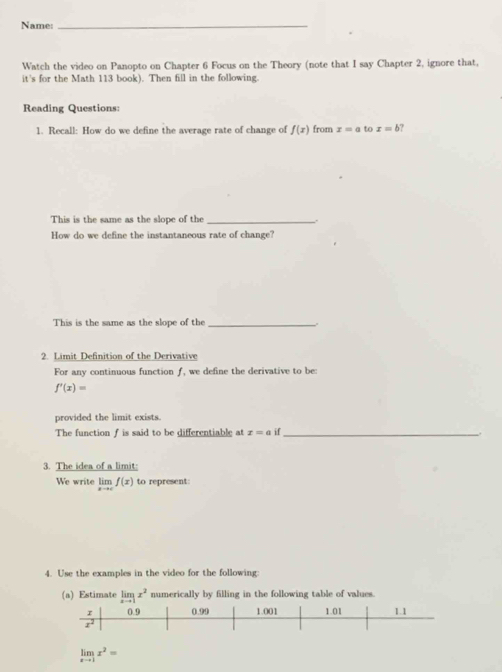 Name:_ 
Watch the video on Panopto on Chapter 6 Focus on the Theory (note that I say Chapter 2, ignore that, 
it's for the Math 113 book). Then fill in the following. 
Reading Questions: 
1. Recall: How do we define the average rate of change of f(x) from x=a to x=b
This is the same as the slope of the_ 
How do we define the instantaneous rate of change? 
This is the same as the slope of the_ 
2. Limit Definition of the Derivative 
For any continuous function ƒ, we define the derivative to be:
f'(x)=
provided the limit exists. 
The function f is said to be differentiable at x=a if_ 
3. The idea of a limit 
We write limlimits _xto cf(x) to represent: 
4. Use the examples in the video for the following: 
(a) Estimate limlimits _xto 1x^2 numerically by filling in the following table of values.
0.9 1.001 1.01 1.1
overline x^2
limlimits _xto 1x^2=