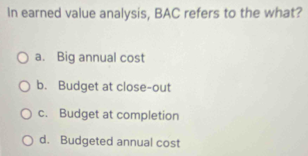 In earned value analysis, BAC refers to the what?
a. Big annual cost
b. Budget at close-out
c. Budget at completion
d. Budgeted annual cost