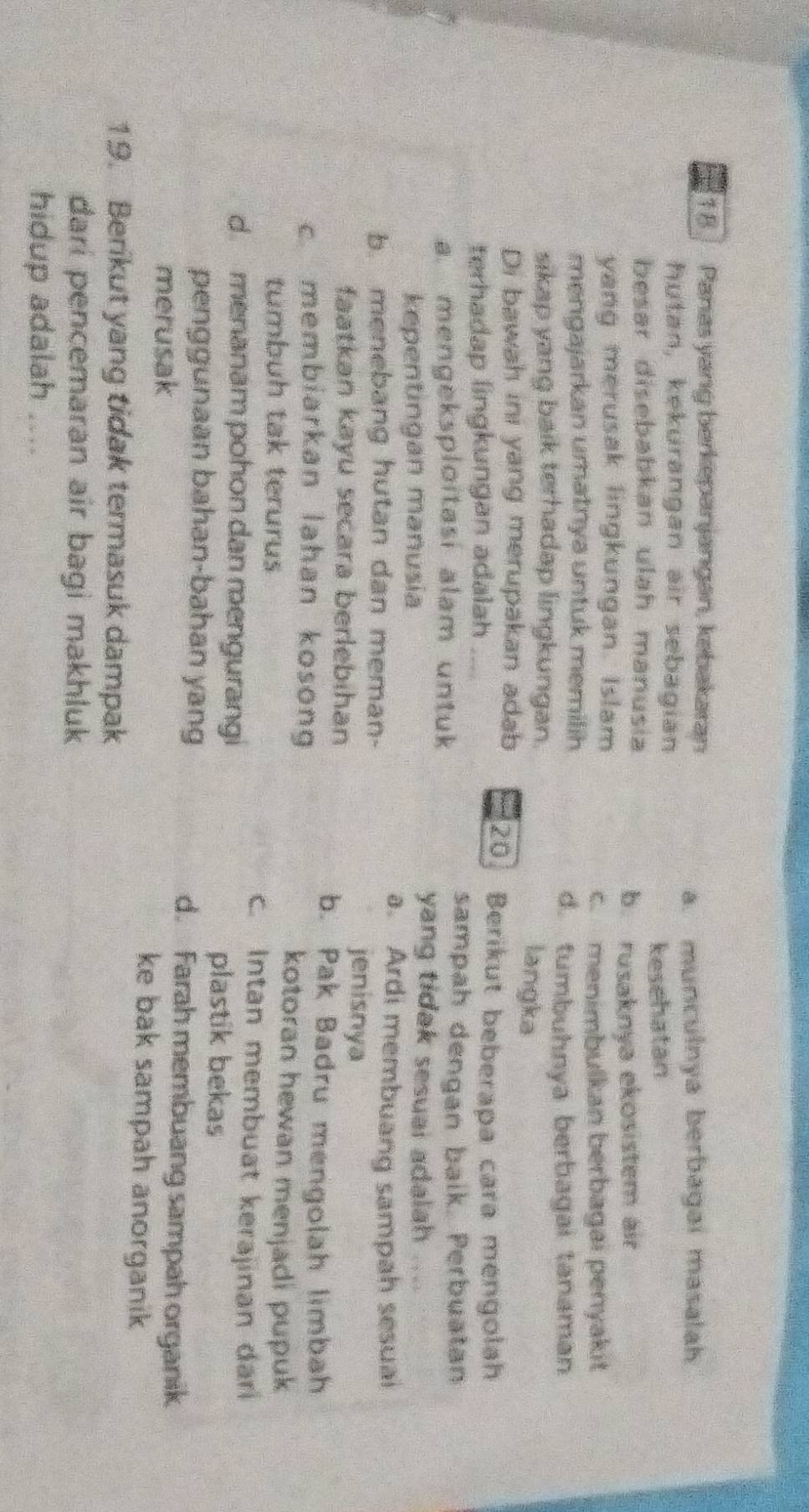 Panas yang berkepanjangan, kebakaran
a. munculnya berbagai masalah
hutan, kekurangan air sebagian
kesehatan
besar disebabkan ulah manusia
b. rusaknya ekosistem air
yang merusak lingkungan. Islam
c. menimbulkan berbagai penyakit
mengajarkan umatnya untuk memilih
d. tumbuhnya berbagai tanaman
sikap yang baik terhadap lingkungan. langka
Di bawah ini yang merupakan adab 20 Berikut beberapa cara mengolah
terhadap lingkungan adalah
sampah dengan baik. Perbuatan
a. mengeksploitasi alam untuk
kepentingan mañusia
yang tidak sesuai adalah
a. Ardi membuang sampah sesual
b. menebang hutan dan meman-
jenisnya
faatkan kayu secara berlebihan b. Pak Badru mengolah limbah
c. membiarkan lahan kosong kotoran hewan menjadi pupuk
tumbuh tak terurus c. Intan membuat kerajinan dar
d. menanam pohon dan mengurangi plastik bekas
penggunaan bahan-bahan yang d. Farah membuang sampah organik
merusak ke bak sampah anorganik
19. Berikut yang tidak termasuk dampak
dari pencemaran air bagi makhluk
hidup adalah .