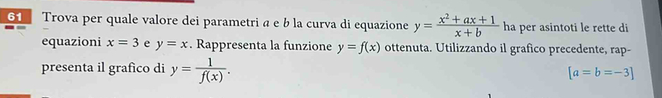 Trova per quale valore dei parametri a e b la curva di equazione y= (x^2+ax+1)/x+b  ha per asintoti le rette di 
equazioni x=3 e y=x. Rappresenta la funzione y=f(x) ottenuta. Utilizzando il grafico precedente, rap- 
presenta il grafico di y= 1/f(x) . [a=b=-3]