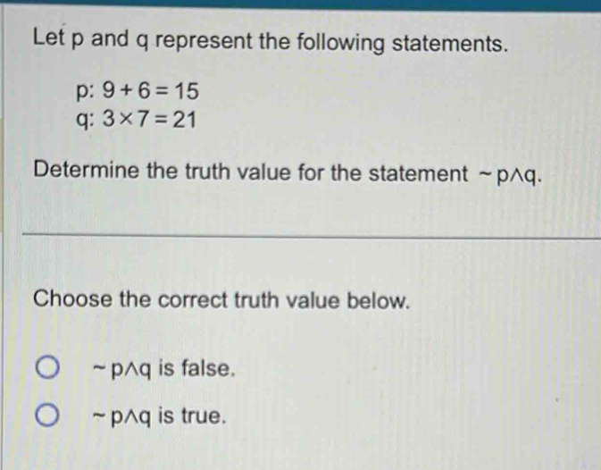 Let p and q represent the following statements.
p: 9+6=15
q: 3* 7=21
Determine the truth value for the statement ~ p^q.
Choose the correct truth value below.
~ p^q is false.
~ p^q is true.