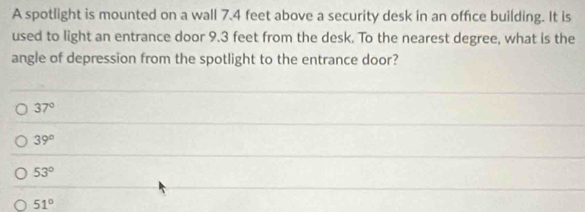 A spotlight is mounted on a wall 7.4 feet above a security desk in an office building. It is
used to light an entrance door 9.3 feet from the desk. To the nearest degree, what is the
angle of depression from the spotlight to the entrance door?
37°
39°
53°
51°