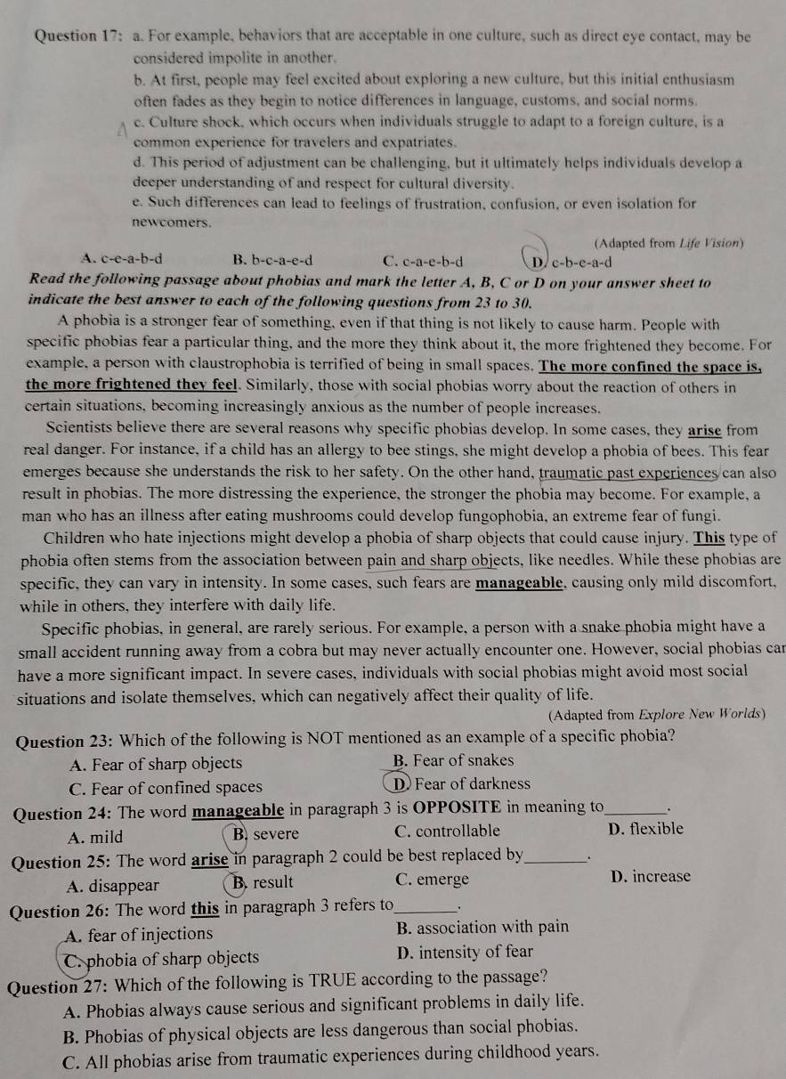 For example, behaviors that are acceptable in one culture, such as direct eye contact, may be
considered impolite in another.
b. At first, people may feel excited about exploring a new culture, but this initial enthusiasm
often fades as they begin to notice differences in language, customs, and social norms.
c. Culture shock, which occurs when individuals struggle to adapt to a foreign culture, is a
common experience for travelers and expatriates.
d. This period of adjustment can be challenging, but it ultimately helps individuals develop a
deeper understanding of and respect for cultural diversity.
e. Such differences can lead to feelings of frustration, confusion, or even isolation for
newcomers.
(Adapted from Life Vision)
A. c-e-a-b-d B. b-c-a-e-d C. c-a-e-b-d D. c-b-e-a-d
Read the following passage about phobias and mark the letter A, B, C or D on your answer sheet to
indicate the best answer to each of the following questions from 23 to 30.
A phobia is a stronger fear of something, even if that thing is not likely to cause harm. People with
specific phobias fear a particular thing, and the more they think about it, the more frightened they become. For
example, a person with claustrophobia is terrified of being in small spaces. The more confined the space is,
the more frightened they feel. Similarly, those with social phobias worry about the reaction of others in
certain situations, becoming increasingly anxious as the number of people increases.
Scientists believe there are several reasons why specific phobias develop. In some cases, they arise from
real danger. For instance, if a child has an allergy to bee stings, she might develop a phobia of bees. This fear
emerges because she understands the risk to her safety. On the other hand, traumatic past experiences can also
result in phobias. The more distressing the experience, the stronger the phobia may become. For example, a
man who has an illness after eating mushrooms could develop fungophobia, an extreme fear of fungi.
Children who hate injections might develop a phobia of sharp objects that could cause injury. This type of
phobia often stems from the association between pain and sharp objects, like needles. While these phobias are
specific, they can vary in intensity. In some cases, such fears are manageable, causing only mild discomfort,
while in others, they interfere with daily life.
Specific phobias, in general, are rarely serious. For example, a person with a snake phobia might have a
small accident running away from a cobra but may never actually encounter one. However, social phobias car
have a more significant impact. In severe cases, individuals with social phobias might avoid most social
situations and isolate themselves, which can negatively affect their quality of life.
(Adapted from Explore New Worlds)
Question 23: Which of the following is NOT mentioned as an example of a specific phobia?
A. Fear of sharp objects B. Fear of snakes
C. Fear of confined spaces D Fear of darkness
Question 24: The word manageable in paragraph 3 is OPPOSITE in meaning to _.
A. mild B. severe C. controllable D. flexible
Question 25: The word arise in paragraph 2 could be best replaced by_ .
A. disappear B. result C. emerge D. increase
Question 26: The word this in paragraph 3 refers to_ .
A. fear of injections B. association with pain
C. phobia of sharp objects D. intensity of fear
Question 27: Which of the following is TRUE according to the passage?
A. Phobias always cause serious and significant problems in daily life.
B. Phobias of physical objects are less dangerous than social phobias.
C. All phobias arise from traumatic experiences during childhood years.