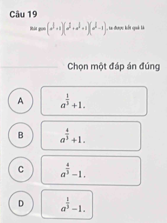 Rút gọn (a^(frac 2)3+1)(a^(frac 4)9+a^(frac 2)9+1)(a^(frac 2)9-1) , ta được kết quả là
Chọn một đáp án đúng
A
a^(frac 1)3+1.
B
a^(frac 4)3+1.
C
a^(frac 4)3-1.
D
a^(frac 1)3-1.