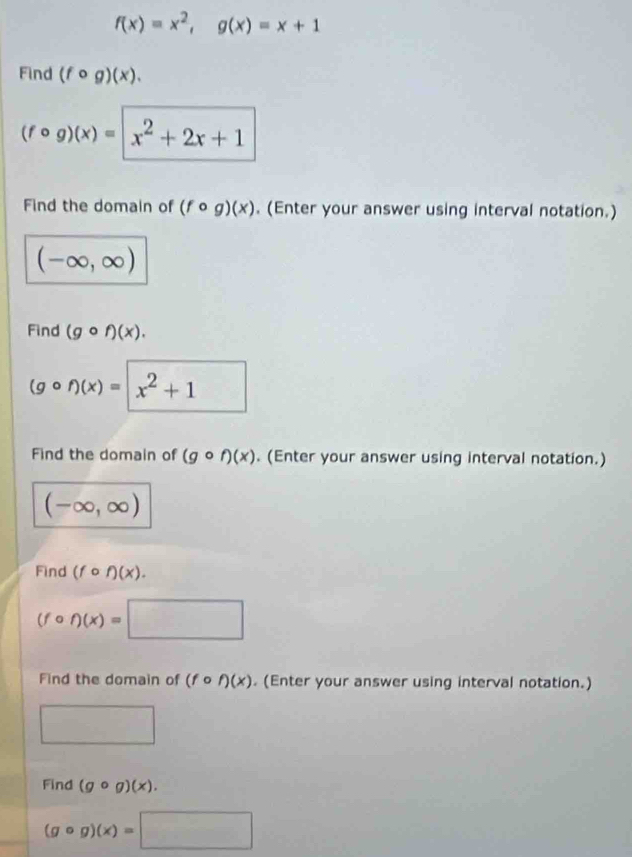 f(x)=x^2, g(x)=x+1
Find (fcirc g)(x).
(fcirc g)(x)=|x^2+2x+1
Find the domain of (fcirc g)(x). (Enter your answer using interval notation.)
(-∈fty ,∈fty )
Find (gcirc f)(x).
(gcirc f)(x)=x^2+1
Find the domain of (gcirc f)(x). (Enter your answer using interval notation.)
(-∈fty ,∈fty )
Find (fcirc f)(x).
(fcirc f)(x)=□
Find the domain of (fcirc f)(x). (Enter your answer using interval notation.) 
□ 
Find (gcirc g)(x).
(gcirc g)(x)=□