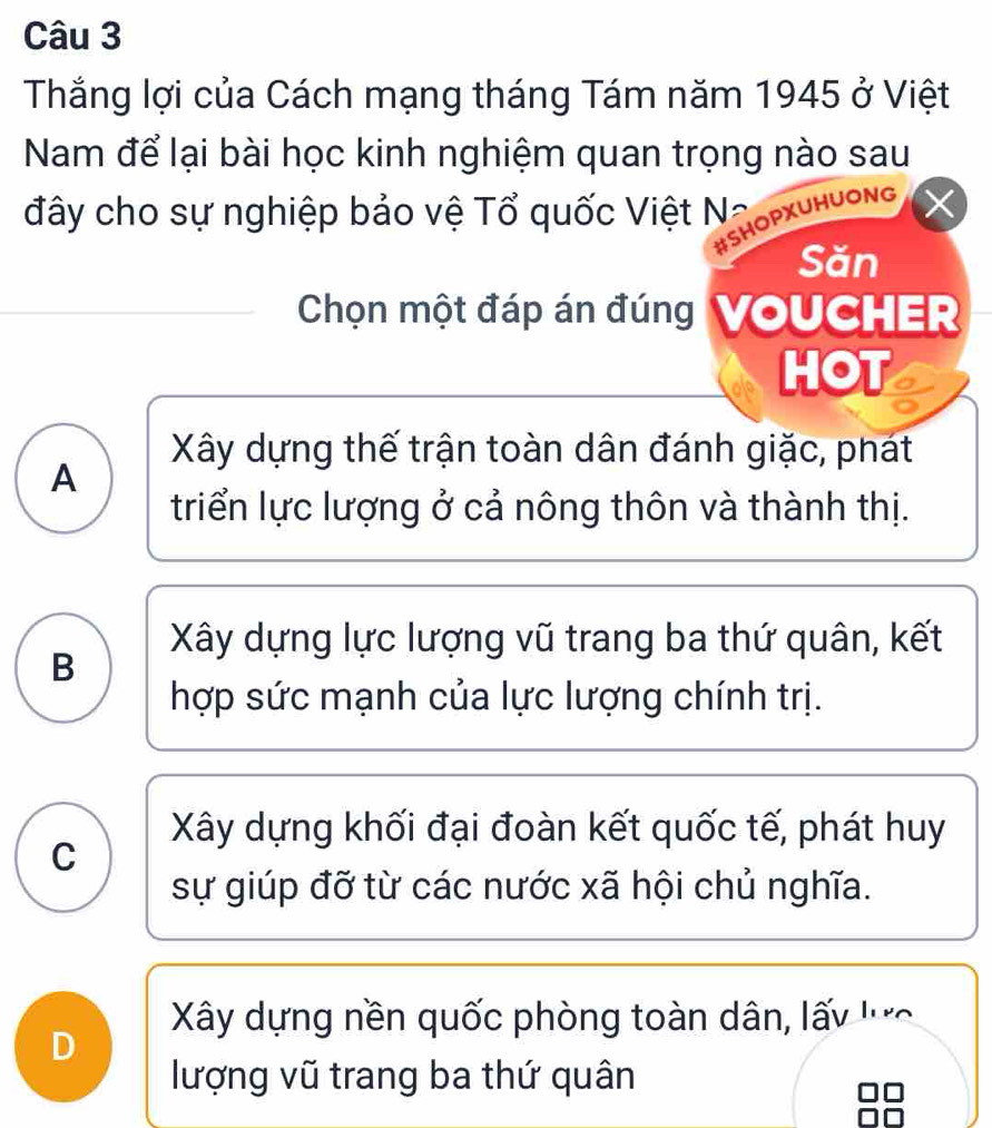 Thắng lợi của Cách mạng tháng Tám năm 1945 ở Việt
Nam để lại bài học kinh nghiệm quan trọng nào sau
đây cho sự nghiệp bảo vệ Tổ quốc Việt N:
#SHOPXUHUONG
Săn
Chọn một đáp án đúng VoUCHER
HOT
Xây dựng thế trận toàn dân đánh giặc, phát
A
triển lực lượng ở cả nông thôn và thành thị.
Xây dựng lực lượng vũ trang ba thứ quân, kết
B
hợp sức mạnh của lực lượng chính trị.
Xây dựng khối đại đoàn kết quốc tế, phát huy
C
sự giúp đỡ từ các nước xã hội chủ nghĩa.
Xây dựng nền quốc phòng toàn dân, lấy 'c
D
lượng vũ trang ba thứ quân