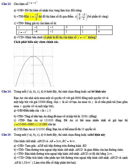 dy=-x^2
Câu 13: Cho hàm sĩ
a) ∠ NB DO thi hàm số nhân trục tung làm trục đôi xứng
b) Khi x= (-3)/2  thỉ đồ thị hàm số đi qua điểm A( 9/4 ; (-3)/2 ) (bỏ phần tô vàng)
c) Bảng giả trị của hàm số là:
d) Hinh bên dưới có phải là đồ thị của hàm số y=-x^2 không?
Cách phát biểu này chưa chính xic
Câu 14: Trong mỗi ý a), b), c), đ) ở dưới đây, thí sinh chọn đúng hoặc sai bỏ lệnh này
Bạn An vào nhà sách mua một số quyên vở với giá 8000 đông một quyên vở và
hột hộp bút với giả 55000 đồng. Gọi x là số vở bạn An mua và y là số tiên phải trả (bao gồm
mua x quyên vở và một hộp bút).
a) Điều kiện của x là x≥ 0
b) Tổng số tiền ban An dùng đề mua vỏ và bộp bút là: 8000x (đâne)
c) Bạn An có 131000 đồng. Đê An có thể mua nhiều nhất số gói kẹo thỉ
y=55000+8000x≤ 131000 sửa lại
d) (VD) Bạn An có 131000 đồng. Bạn An có thể mua tối đa 10 quyển vở,
Cầu 15: Trong môi ý a), b), c), d) ở dưới đây, thí sinh chon đúng hoặc saibỏ lệnh này
Cho hình chữ nhất .4BCD có AB=3cm,BC=4cm.
a) Tam giác 4DB nội tiếp đường tròn đường kính BD
b) Tâm đường tròn ngoại tiếp hình chữ nhật .4BCD là giao điểm của hai đường chéo.
c) Bán kính đường tròn ngoại tiếp hình chữ nhật .4BCD có độ dài băng 2cm .
d) Diện tích hình viên phân tạo bởi đường tròn ngoại tiếp hình chữ nhật .4BCD và cạnh
.4B là 1,03cm^2.( Làm tròn đến số thập phân thứ hai).