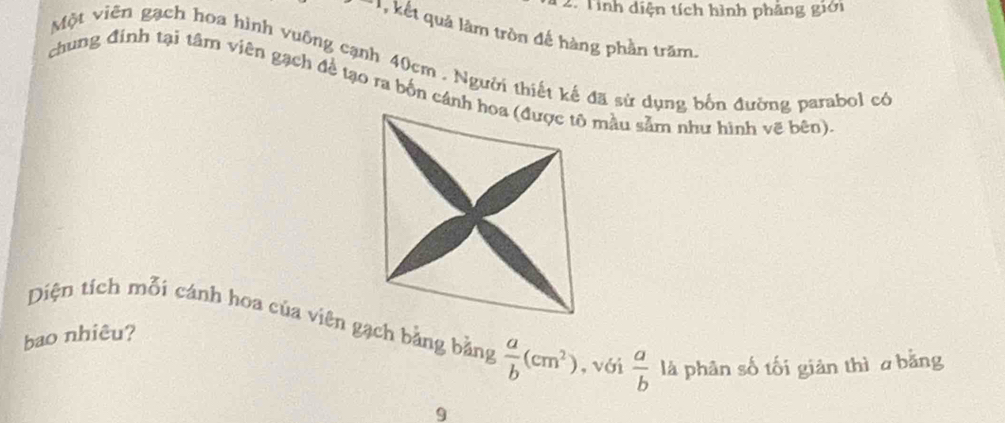 Tính diện tích hình phẳng giới
, kết quả làm tròn đế hàng phần trăm.
Một viên gạch hoa hình vuông cạnh 40cm. Người thiết kế đã sử dụng bốn đường parabol có
chung đinh tại tâm viên gạch đề tạo ra bốn cánh hoa (được tô mầu sảm như hình vẽ bên)
Diện tích mỗi cánh hoa của viên gạch bằng bằng  a/b (cm^2) , với  a/b  là phân số tối giản thì a bằng
bao nhiêu?
9