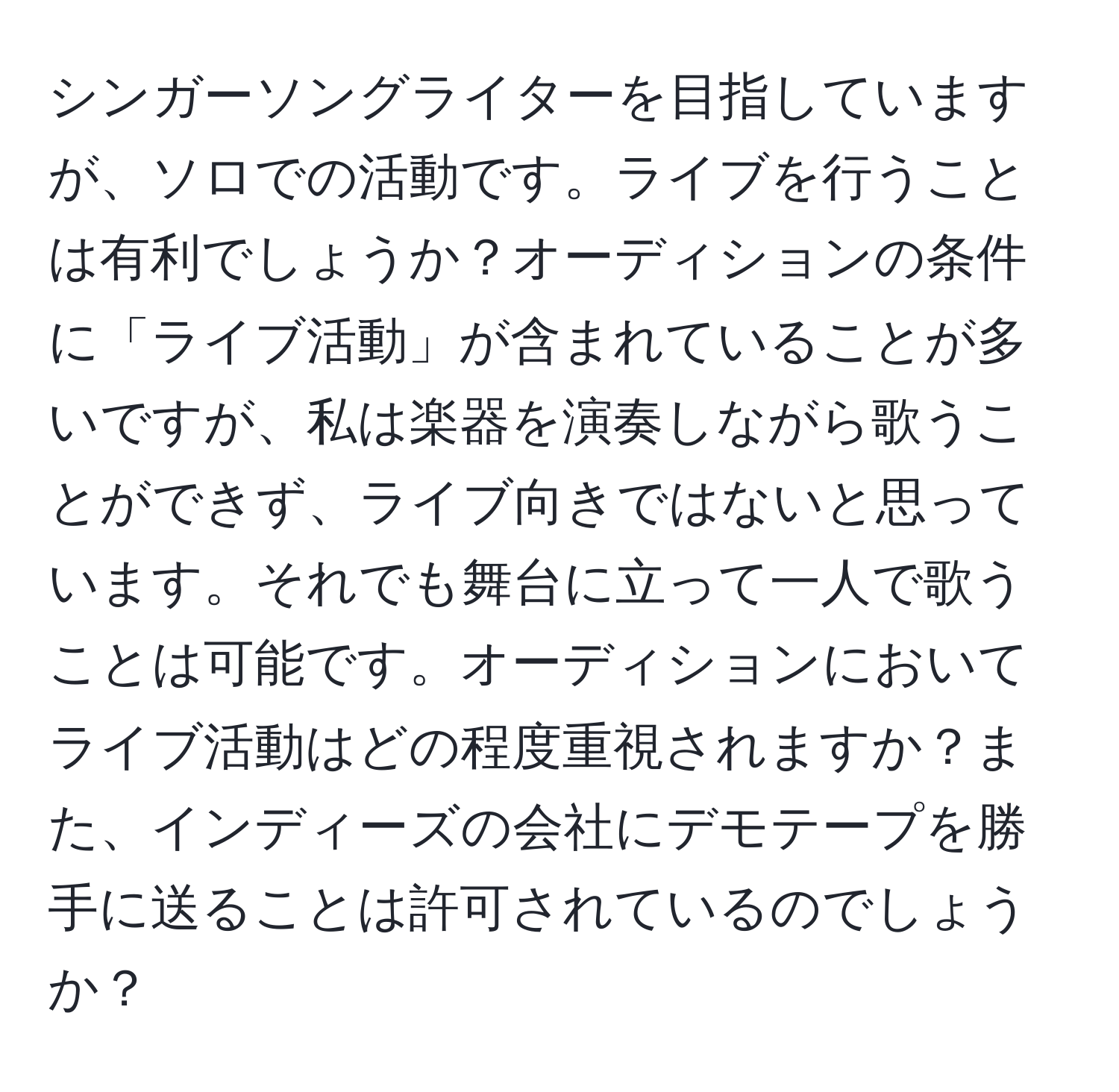 シンガーソングライターを目指していますが、ソロでの活動です。ライブを行うことは有利でしょうか？オーディションの条件に「ライブ活動」が含まれていることが多いですが、私は楽器を演奏しながら歌うことができず、ライブ向きではないと思っています。それでも舞台に立って一人で歌うことは可能です。オーディションにおいてライブ活動はどの程度重視されますか？また、インディーズの会社にデモテープを勝手に送ることは許可されているのでしょうか？