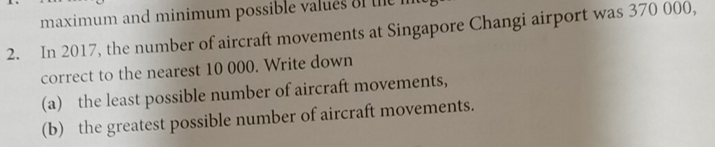 maximum and minimum possible values e 
2. In 2017, the number of aircraft movements at Singapore Changi airport was 370 000, 
correct to the nearest 10 000. Write down 
(a) the least possible number of aircraft movements, 
(b) the greatest possible number of aircraft movements.