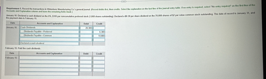 Requirement 1, Record the transactions in Winterben Manulacturing Ce.'s general journal. (Record debits first, then credits. Select the explanation on the last line of the journal entry table. If no entry is required, select "No entry required" on the first line of the 
Accounts and Explanation column and leave the remaining fields blank .) 
January 16 Declared a cash dividend on the 6%, $105 par noncumulative preferred stock (1,000 shares outstanding). Declared a $0 20 per share dividend on the 70,000 shares of $2 par value common stock outstanding. The date of record is January 31, and 
the payment date is February 15
February 15: Paid the cash dividends