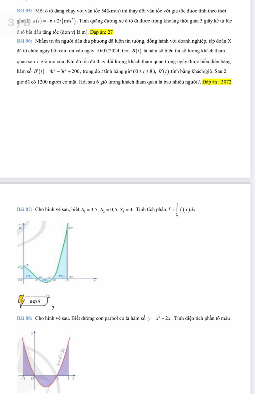 Một ô tô đang chạy với vận tốc 54(km/h) thì thay đổi vận tốc với gia tốc được tính theo thời
3 gian là a(t)=-6+2t(m/s^2). Tính quãng đường xe ô tô đi được trong khoảng thời gian 3 giây kể từ lúc
ô tô bắt đầu tăng tốc (đơn vị là m). Đáp án: 27
Bài 06: Nhằm tri ân người dân địa phương đã luôn tin tưởng, đồng hành với doanh nghiệp, tập đoàn X
đã tổ chức ngày hội cảm ơn vào ngày 10/07/2024. Gọi B(t) là hàm số biểu thị số lượng khách tham
quan sau # giờ mở cửa. Khi đó tốc độ thay đổi lượng khách tham quan trong ngày được biểu diễn bằng
hàm số B'(t)=4t^3-3t^2+200 , trong đó t tính bằng giờ (0≤ t≤ 8),B'(t) tính bằng khách/giờ. Sau 2
giờ đã có 1200 người có mặt. Hỏi sau 6 giờ lượng khách tham quan là bao nhiêu người?. Đáp án : 3072
Bài 07: Cho hình vẽ sau, biết S_1=3,5;S_2=0,5;S_3=4. Tính tích phân I=∈tlimits _0^(3f(x)dx
)
Gợi Ý
7
Bài 08: Cho hình vẽ sau. Biết đường con parbol có là hàm số y=x^2)-2x. Tính diện tích phần tô màu