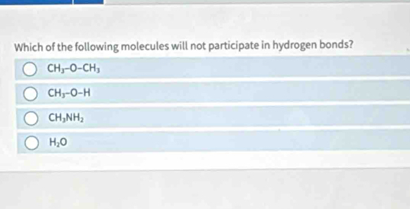 Which of the following molecules will not participate in hydrogen bonds?
CH_3-O-CH_3
CH_3-O-H
CH_3NH_2
H_2O