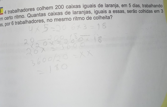 trabalhadores colhem 200 caixas iguais de laranja, em 5 dias, trabalhando 
em certo ritmo. Quantas caixas de laranjas, iguais a essas, serão colhidas em 3
as, por 6 trabalhadores, no mesmo ritmo de colheita? 
_ 
_