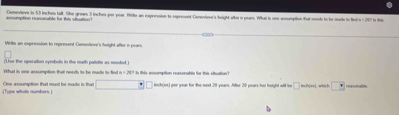 Genevieve is 53 inches tall. She grows 3 inches per year. Write an expression to represent Genevieve's height after n years. What is one assumption that needs to be made to find 
assumption reasonable for this situation? n=20? ls this 
Write an expression to represent Genevieve's height after n years. 
(Use the operation symbols in the math palette as needed.) 
What is one assumption that needs to be made to find n=20 ? Is this assumption reasonable for this situation? 
One assumption that must be made is that inch(es) per year for the next 20 years. After 20 years her height will be □ inch(es) , which reasonable. 
(Type whole numbers.)