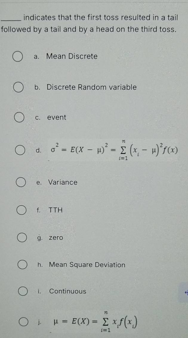 indicates that the first toss resulted in a tail 
followed by a tail and by a head on the third toss. 
a. Mean Discrete 
b. Discrete Random variable 
c. event 
d. sigma^2=E(X-mu )^2=sumlimits _(i=1)^n(x_i-mu )^2f(x)
e. Variance 
f. TTH 
g. zero 
h. Mean Square Deviation 
i. Continuous 
j. mu =E(X)=sumlimits _(i=1)^nx_if(x_i)