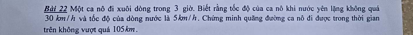 Một ca nô đi xuôi dòng trong 3 giờ. Biết rằng tốc độ của ca nô khi nước yên lặng không quá
30 km/h và tốc độ của dòng nước là 5km/h. Chứng minh quãng đường ca nô đi được trong thời gian 
trên không vượt quá 105km.