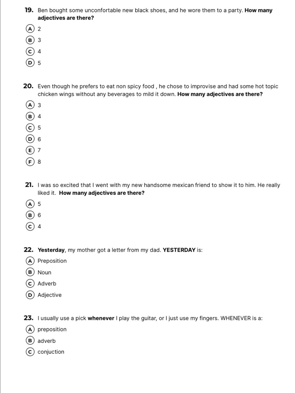 Ben bought some unconfortable new black shoes, and he wore them to a party. How many
adjectives are there?
A 2
B 3
c ) 4
D5
20. Even though he prefers to eat non spicy food , he chose to improvise and had some hot topic
chicken wings without any beverages to mild it down. How many adjectives are there?
A 3
B 4
C 5
D 6
E) 7
F 8
21. I was so excited that I went with my new handsome mexican friend to show it to him. He really
liked it. How many adjectives are there?
A 5
B) 6
c 4
22. Yesterday, my mother got a letter from my dad. YESTERDAY is:
A Preposition
B) Noun
c) Adverb
D) Adjective
23. I usually use a pick whenever I play the guitar, or I just use my fingers. WHENEVER is a:
A preposition
Badverb
c conjuction