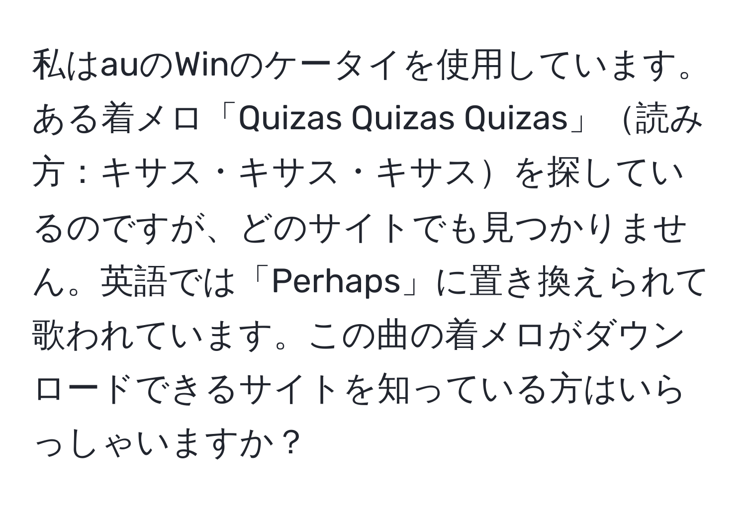 私はauのWinのケータイを使用しています。ある着メロ「Quizas Quizas Quizas」読み方：キサス・キサス・キサスを探しているのですが、どのサイトでも見つかりません。英語では「Perhaps」に置き換えられて歌われています。この曲の着メロがダウンロードできるサイトを知っている方はいらっしゃいますか？