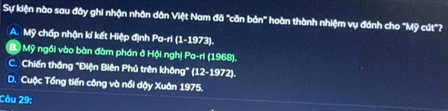 Sự kiện nào sau đây ghi nhận nhân dân Việt Nam đã "căn bản" hoàn thành nhiệm vụ đánh cho 'Mỹ cút"?
A. Mỹ chấp nhận kí kết Hiệp định Pa-ri (1-1973).
B. Mỹ ngồi vào bàn đàm phán ở Hội nghị Pa-ri (1968).
C. Chiến thắng "Điện Biên Phủ trên không" (12-1972).
D. Cuộc Tổng tiến công và nổi dậy Xuân 1975.
Câu 29: